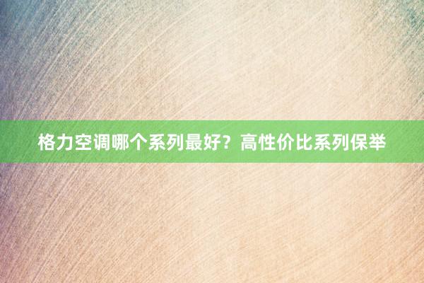 格力空调哪个系列最好？高性价比系列保举